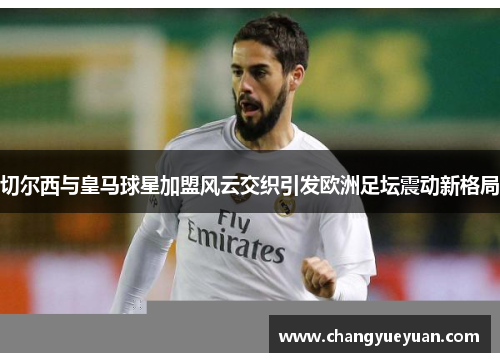 切尔西与皇马球星加盟风云交织引发欧洲足坛震动新格局