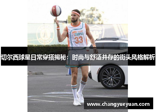 切尔西球星日常穿搭揭秘：时尚与舒适并存的街头风格解析