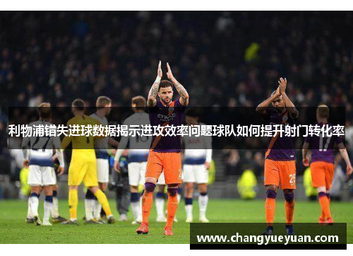 利物浦错失进球数据揭示进攻效率问题球队如何提升射门转化率