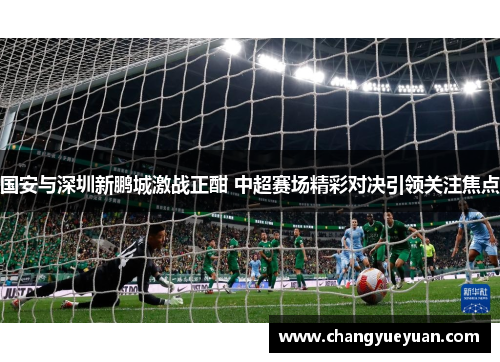 国安与深圳新鹏城激战正酣 中超赛场精彩对决引领关注焦点