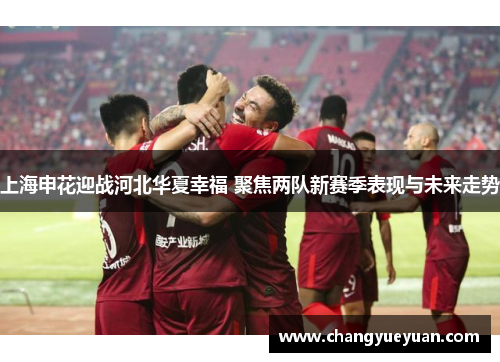 上海申花迎战河北华夏幸福 聚焦两队新赛季表现与未来走势